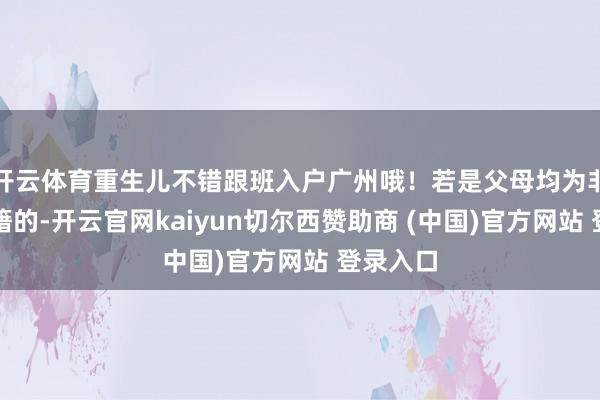開云體育重生兒不錯跟班入戶廣州哦！若是父母均為非廣州戶籍的-開云官網(wǎng)kaiyun切爾西贊助商 (中國)官方網(wǎng)站 登錄入口