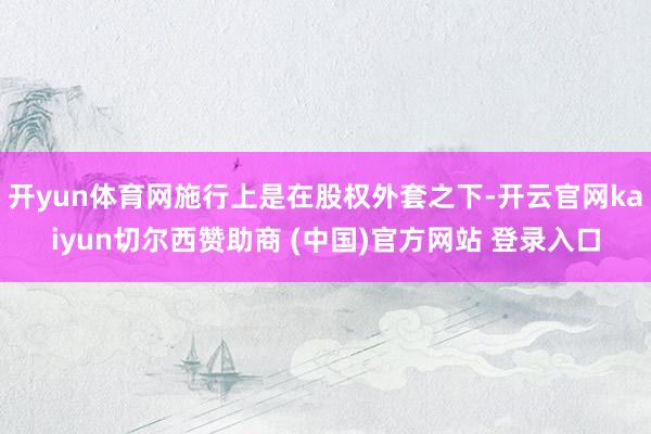 開yun體育網施行上是在股權外套之下-開云官網kaiyun切爾西贊助商 (中國)官方網站 登錄入口