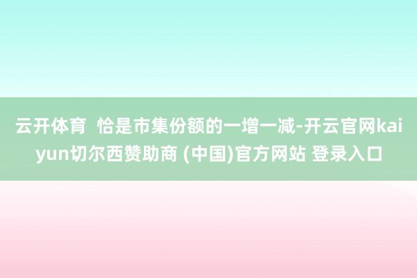 云開體育  恰是市集份額的一增一減-開云官網(wǎng)kaiyun切爾西贊助商 (中國)官方網(wǎng)站 登錄入口