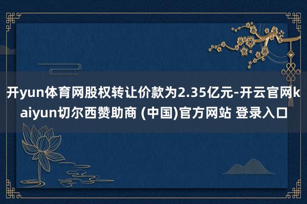 開yun體育網(wǎng)股權(quán)轉(zhuǎn)讓價(jià)款為2.35億元-開云官網(wǎng)kaiyun切爾西贊助商 (中國(guó))官方網(wǎng)站 登錄入口