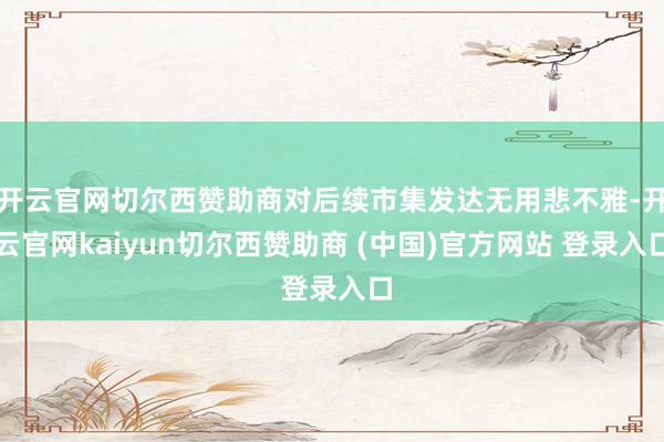 開云官網(wǎng)切爾西贊助商對(duì)后續(xù)市集發(fā)達(dá)無(wú)用悲不雅-開云官網(wǎng)kaiyun切爾西贊助商 (中國(guó))官方網(wǎng)站 登錄入口