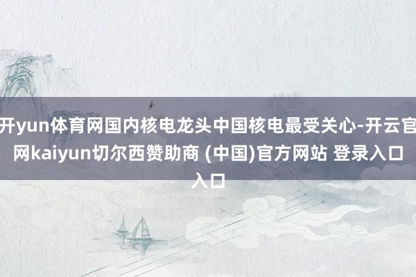 開yun體育網(wǎng)國內核電龍頭中國核電最受關心-開云官網(wǎng)kaiyun切爾西贊助商 (中國)官方網(wǎng)站 登錄入口