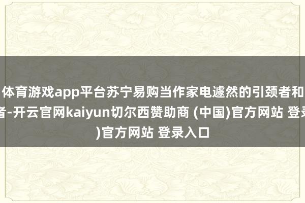 體育游戲app平臺蘇寧易購當(dāng)作家電遽然的引頸者和踐行者-開云官網(wǎng)kaiyun切爾西贊助商 (中國)官方網(wǎng)站 登錄入口