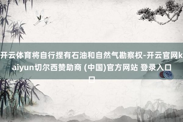 開云體育將自行捏有石油和自然氣勘察權-開云官網kaiyun切爾西贊助商 (中國)官方網站 登錄入口