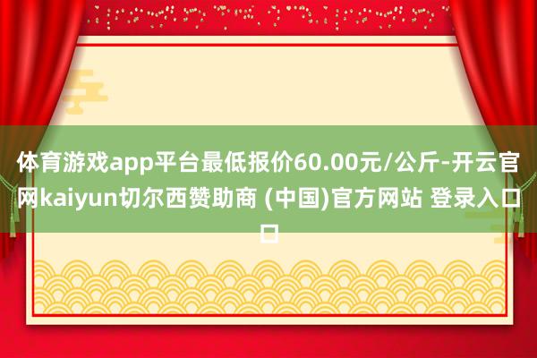 體育游戲app平臺最低報價60.00元/公斤-開云官網(wǎng)kaiyun切爾西贊助商 (中國)官方網(wǎng)站 登錄入口