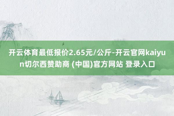 開云體育最低報(bào)價(jià)2.65元/公斤-開云官網(wǎng)kaiyun切爾西贊助商 (中國)官方網(wǎng)站 登錄入口