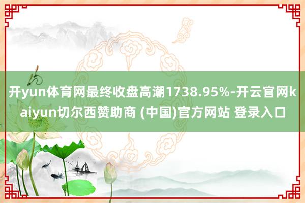 開yun體育網最終收盤高潮1738.95%-開云官網kaiyun切爾西贊助商 (中國)官方網站 登錄入口