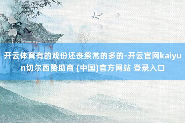 開云體育有的戲份還喪祭常的多的-開云官網kaiyun切爾西贊助商 (中國)官方網站 登錄入口