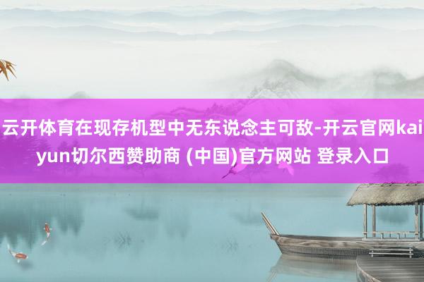 云開體育在現存機型中無東說念主可敵-開云官網kaiyun切爾西贊助商 (中國)官方網站 登錄入口