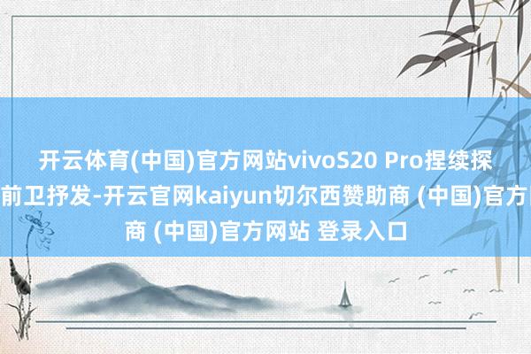 開云體育(中國)官方網站vivoS20 Pro捏續探索中國野心的前衛抒發-開云官網kaiyun切爾西贊助商 (中國)官方網站 登錄入口