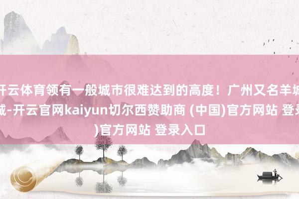 開云體育領(lǐng)有一般城市很難達(dá)到的高度！廣州又名羊城、花城-開云官網(wǎng)kaiyun切爾西贊助商 (中國)官方網(wǎng)站 登錄入口