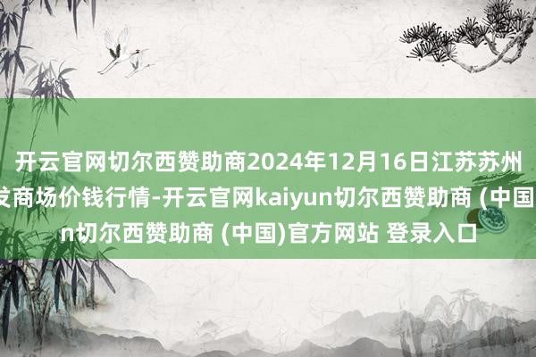 開云官網(wǎng)切爾西贊助商2024年12月16日江蘇蘇州南環(huán)橋農(nóng)副產(chǎn)物批發(fā)商場(chǎng)價(jià)錢行情-開云官網(wǎng)kaiyun切爾西贊助商 (中國(guó))官方網(wǎng)站 登錄入口