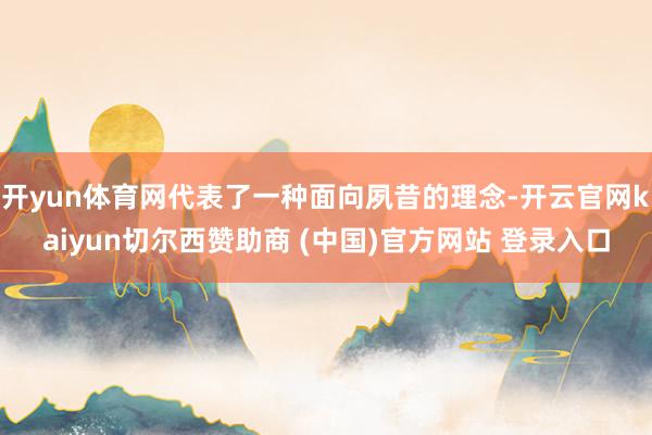 開yun體育網代表了一種面向夙昔的理念-開云官網kaiyun切爾西贊助商 (中國)官方網站 登錄入口