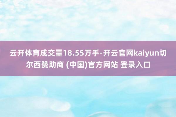 云開體育成交量18.55萬手-開云官網kaiyun切爾西贊助商 (中國)官方網站 登錄入口