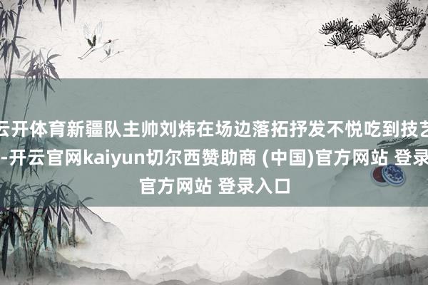 云開體育新疆隊主帥劉煒在場邊落拓抒發(fā)不悅吃到技藝犯規(guī)-開云官網(wǎng)kaiyun切爾西贊助商 (中國)官方網(wǎng)站 登錄入口