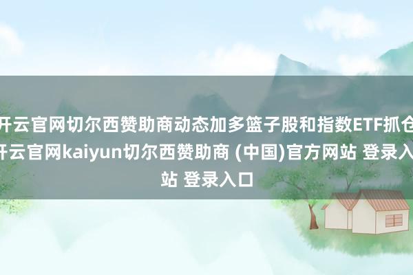 開云官網(wǎng)切爾西贊助商動態(tài)加多籃子股和指數(shù)ETF抓倉-開云官網(wǎng)kaiyun切爾西贊助商 (中國)官方網(wǎng)站 登錄入口