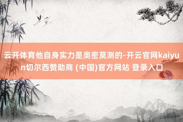 云開體育他自身實力是奧密莫測的-開云官網(wǎng)kaiyun切爾西贊助商 (中國)官方網(wǎng)站 登錄入口