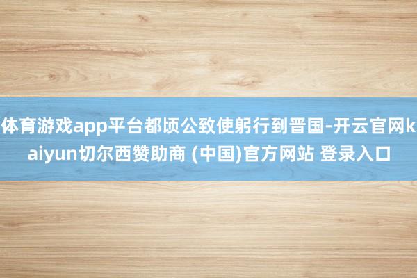 體育游戲app平臺都頃公致使躬行到晉國-開云官網kaiyun切爾西贊助商 (中國)官方網站 登錄入口