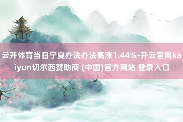 云開體育當(dāng)日寧夏辦法辦法高漲1.44%-開云官網(wǎng)kaiyun切爾西贊助商 (中國)官方網(wǎng)站 登錄入口